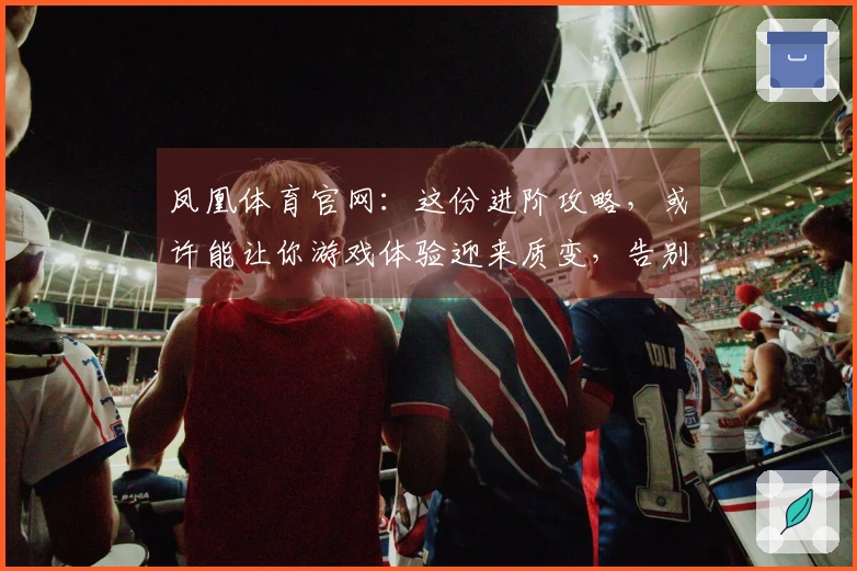 凤凰体育官网：这份进阶攻略，或许能让你游戏体验迎来质变，告别弯路！