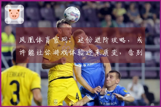 凤凰体育官网：这份进阶攻略，或许能让你游戏体验迎来质变，告别弯路！